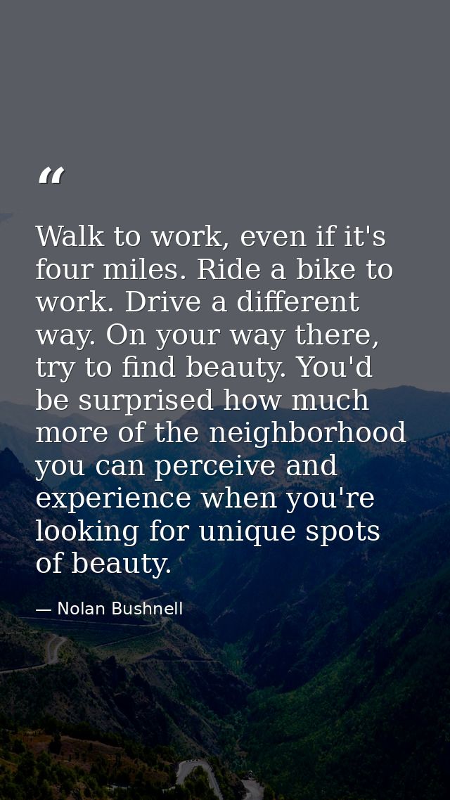 Walk to work, even if it's four miles. Ride a bike to work. Drive a different way. On your way there, try to find beauty — Nolan Bushnell