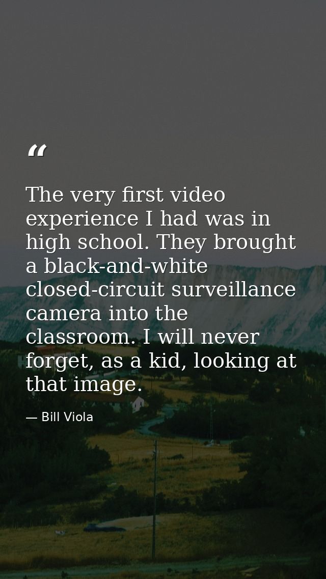 The very first video experience I had was in high school. They brought a black-and-white closed-circuit surveillance cam — Bill Viola