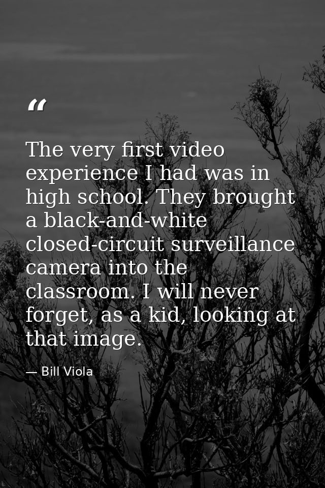 The very first video experience I had was in high school. They brought a black-and-white closed-circuit surveillance cam — Bill Viola