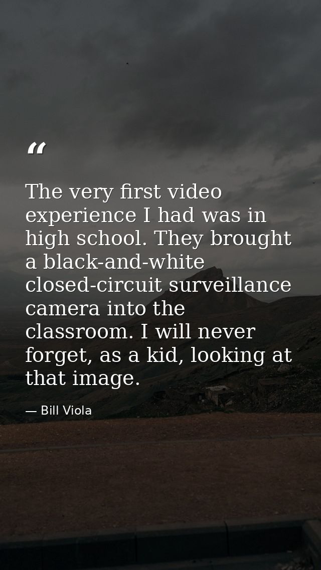 The very first video experience I had was in high school. They brought a black-and-white closed-circuit surveillance cam — Bill Viola