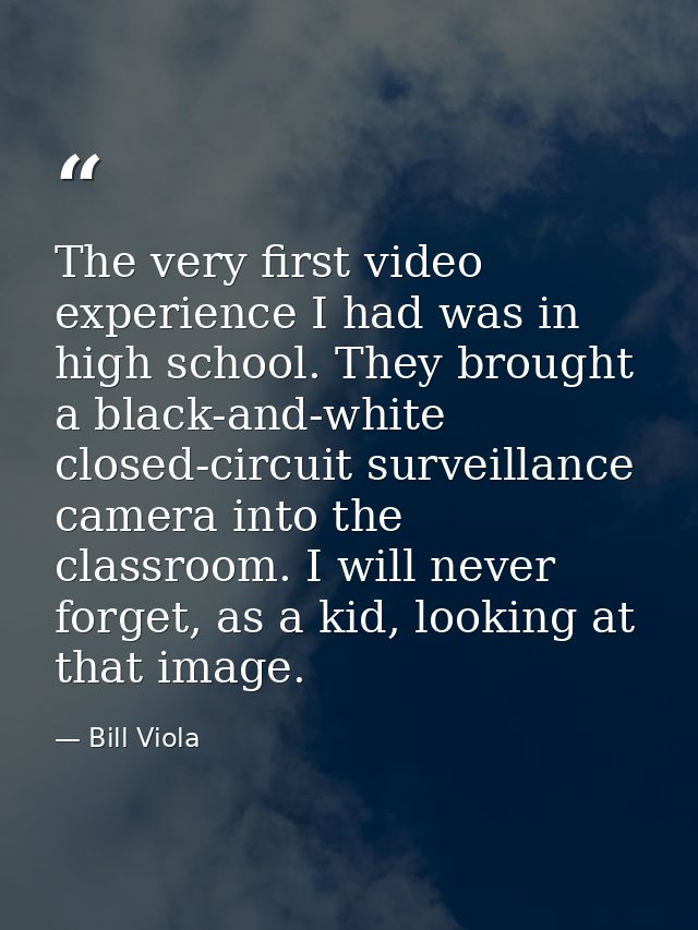 The very first video experience I had was in high school. They brought a black-and-white closed-circuit surveillance cam — Bill Viola