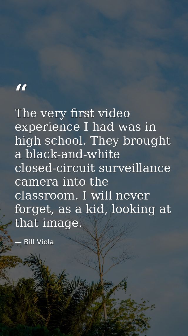 The very first video experience I had was in high school. They brought a black-and-white closed-circuit surveillance cam — Bill Viola