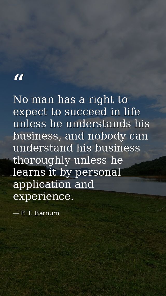 No man has a right to expect to succeed in life unless he understands his business, and nobody can understand his busine — P. T. Barnum