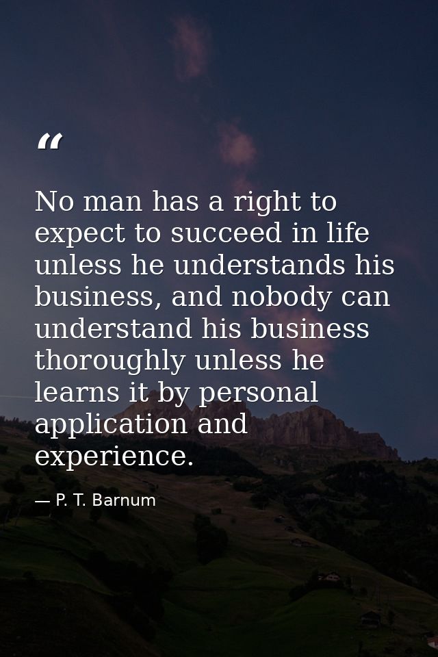 No man has a right to expect to succeed in life unless he understands his business, and nobody can understand his busine — P. T. Barnum