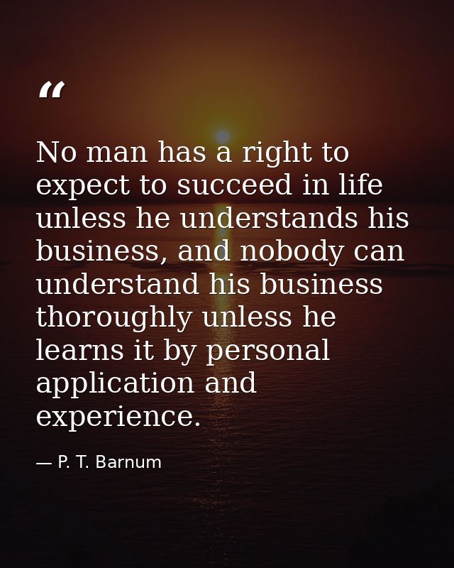 No man has a right to expect to succeed in life unless he understands his business, and nobody can understand his busine — P. T. Barnum