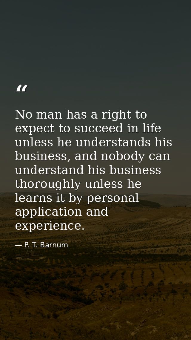 No man has a right to expect to succeed in life unless he understands his business, and nobody can understand his busine — P. T. Barnum