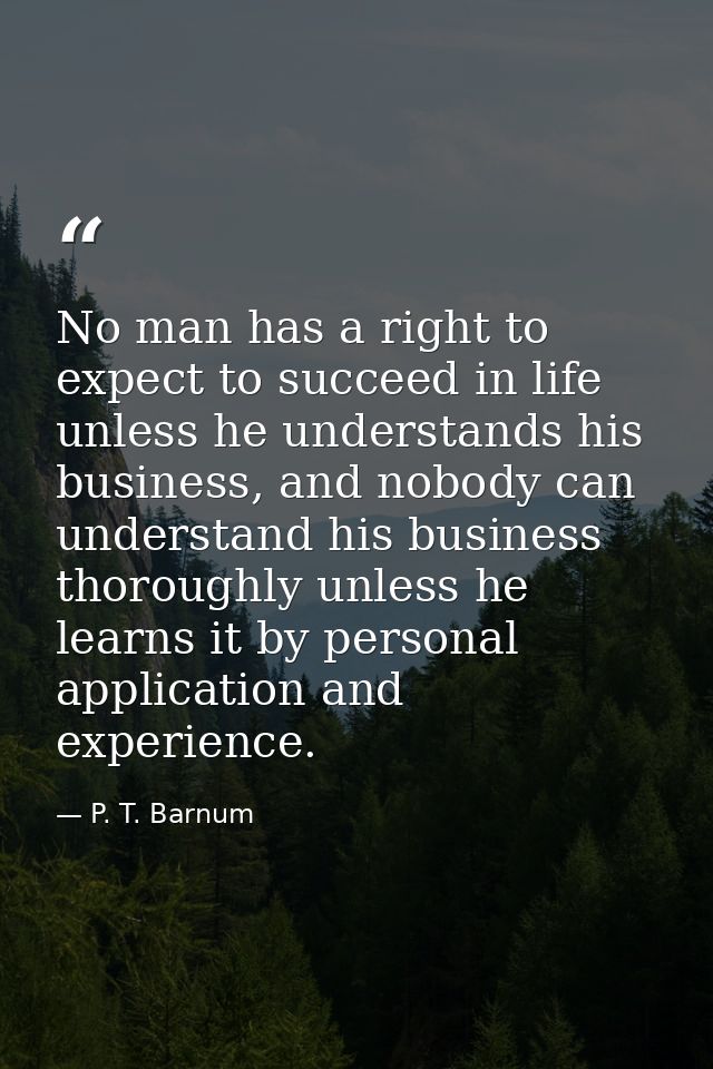 No man has a right to expect to succeed in life unless he understands his business, and nobody can understand his busine — P. T. Barnum