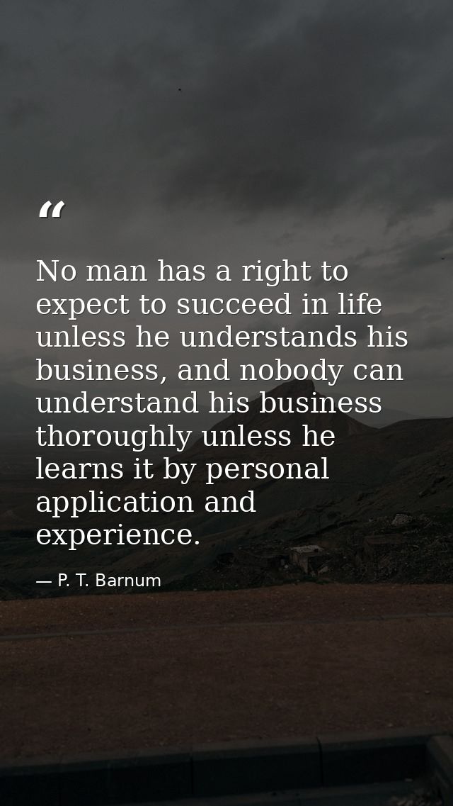 No man has a right to expect to succeed in life unless he understands his business, and nobody can understand his busine — P. T. Barnum