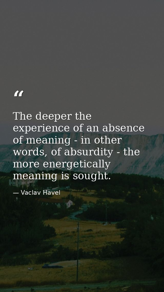 The deeper the experience of an absence of meaning - in other words, of absurdity - the more energetically meaning is so — Vaclav Havel