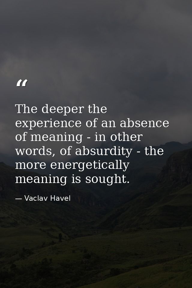 The deeper the experience of an absence of meaning - in other words, of absurdity - the more energetically meaning is so — Vaclav Havel