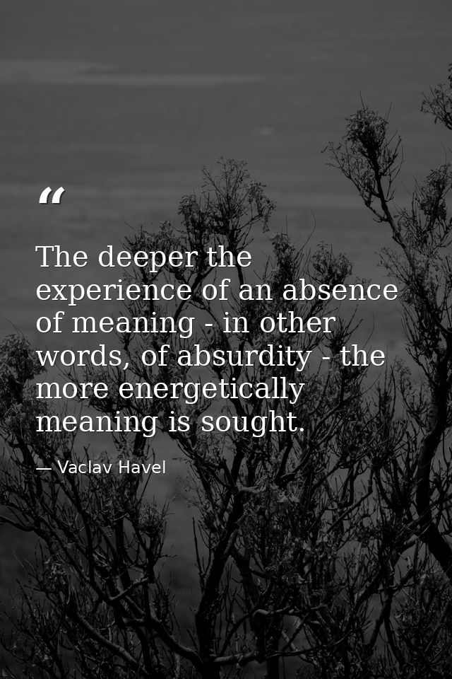 The deeper the experience of an absence of meaning - in other words, of absurdity - the more energetically meaning is so — Vaclav Havel