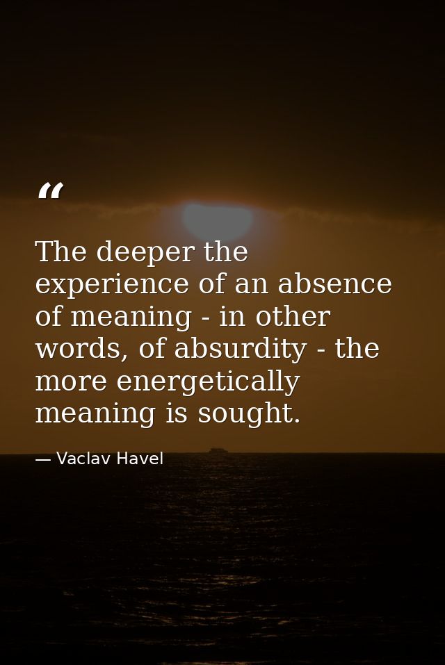 The deeper the experience of an absence of meaning - in other words, of absurdity - the more energetically meaning is so — Vaclav Havel