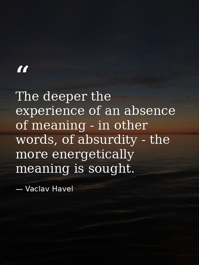 The deeper the experience of an absence of meaning - in other words, of absurdity - the more energetically meaning is so — Vaclav Havel