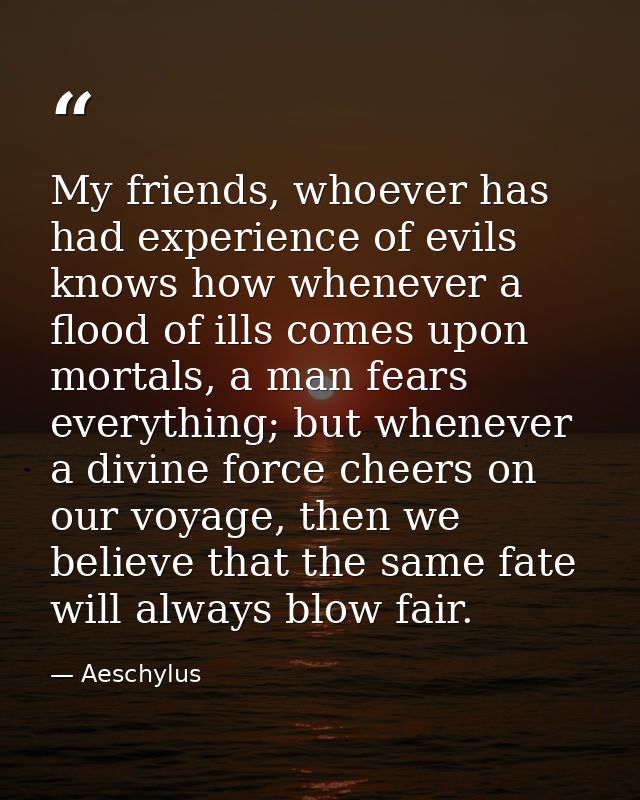 My friends, whoever has had experience of evils knows how whenever a flood of ills comes upon mortals, a man fears every — Aeschylus