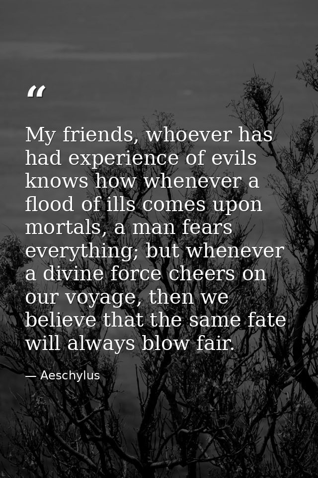 My friends, whoever has had experience of evils knows how whenever a flood of ills comes upon mortals, a man fears every — Aeschylus