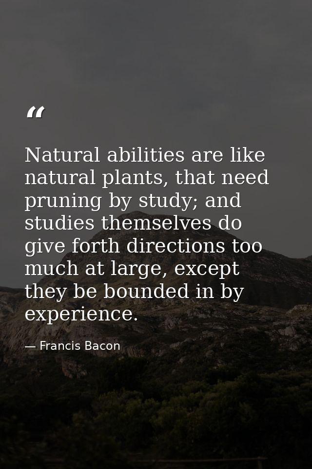 Natural abilities are like natural plants, that need pruning by study; and studies themselves do give forth directions t — Francis Bacon