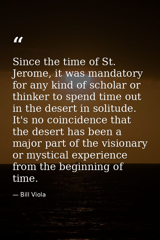 Since the time of St. Jerome, it was mandatory for any kind of scholar or thinker to spend time out in the desert in sol — Bill Viola