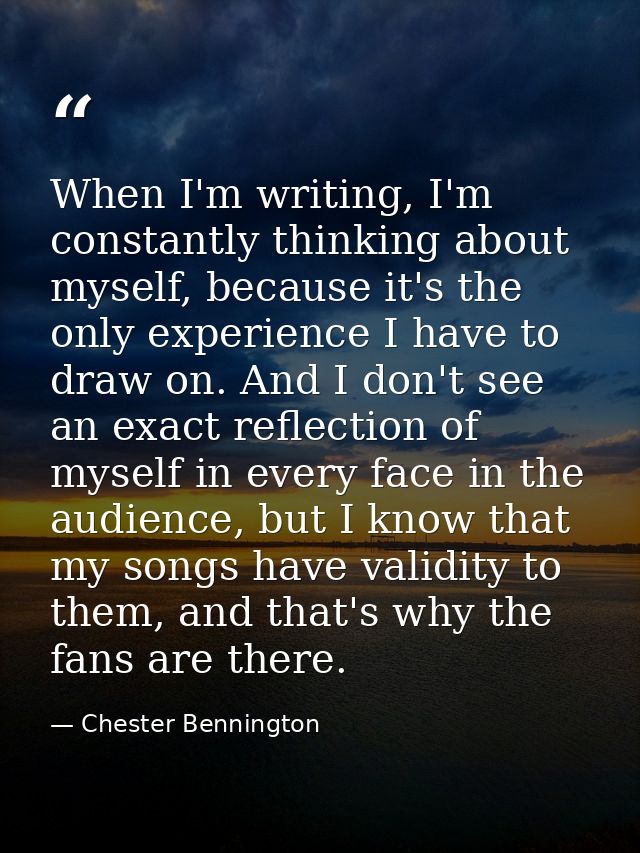 When I'm writing, I'm constantly thinking about myself, because it's the only experience I have to draw on. And I don't  — Chester Bennington