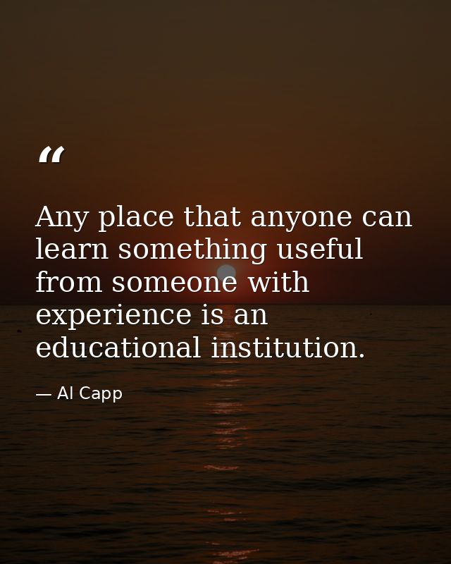Any place that anyone can learn something useful from someone with experience is an educational institution. — Al Capp