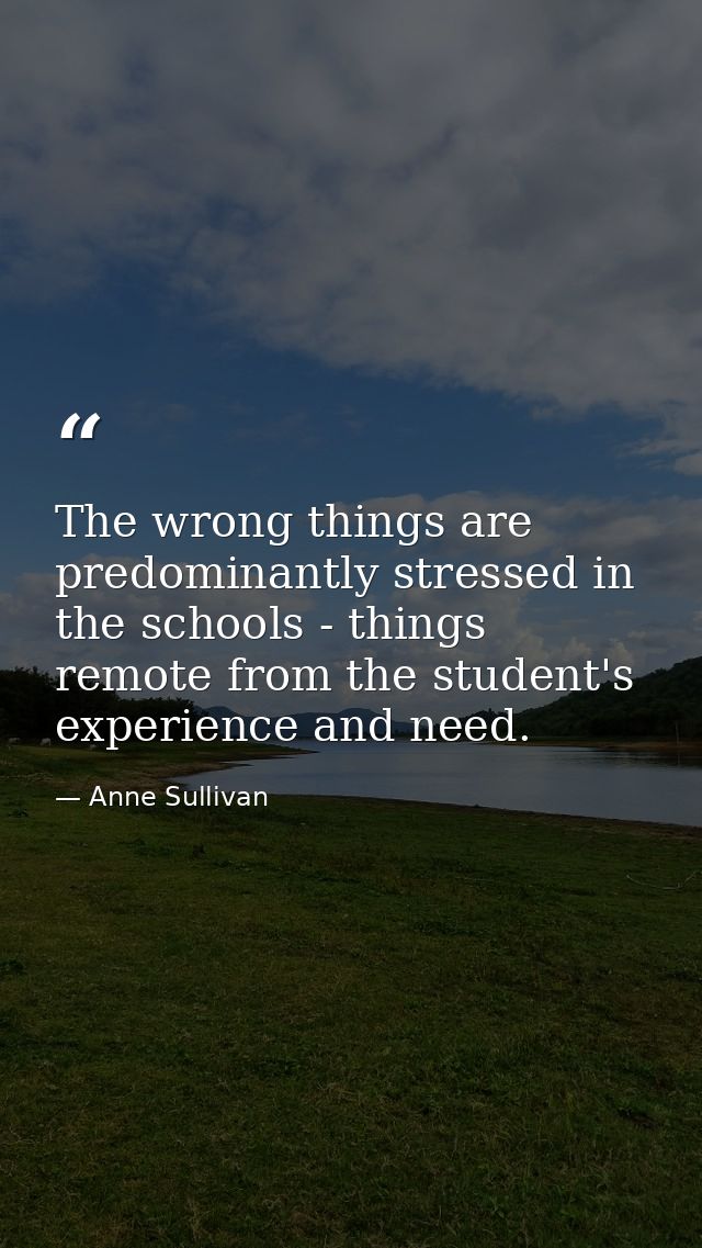 The wrong things are predominantly stressed in the schools - things remote from the student's experience and need. — Anne Sullivan