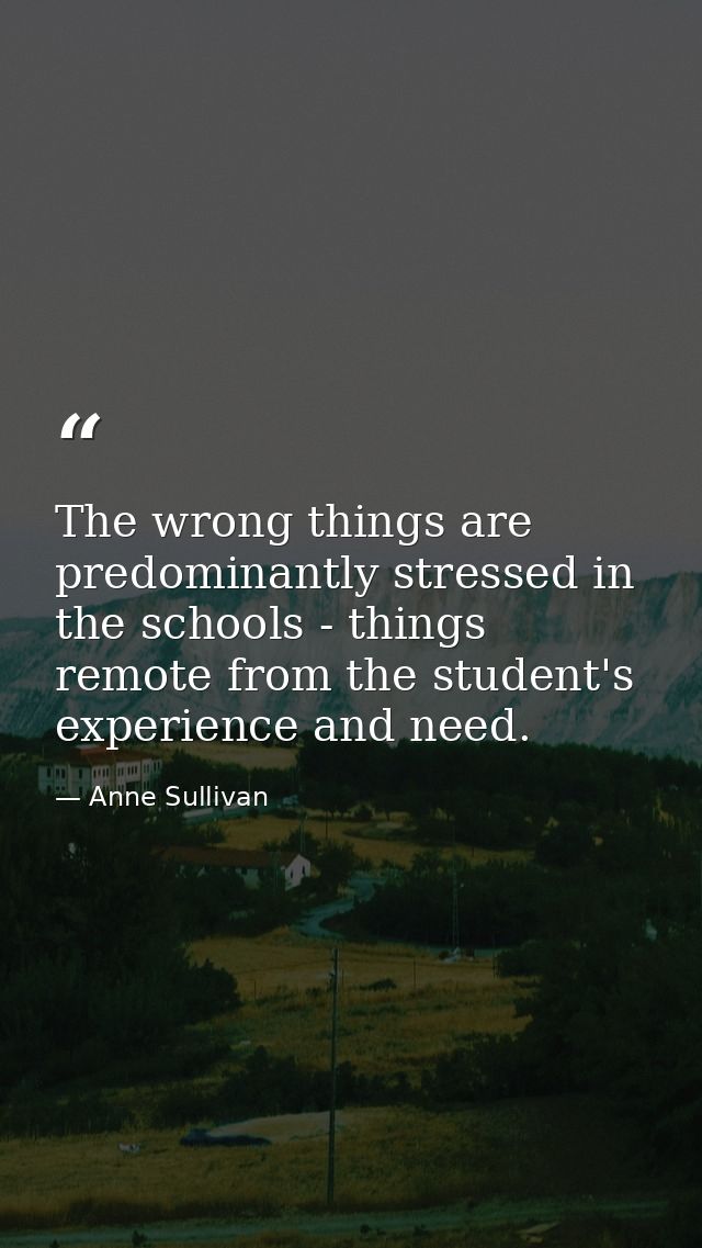 The wrong things are predominantly stressed in the schools - things remote from the student's experience and need. — Anne Sullivan
