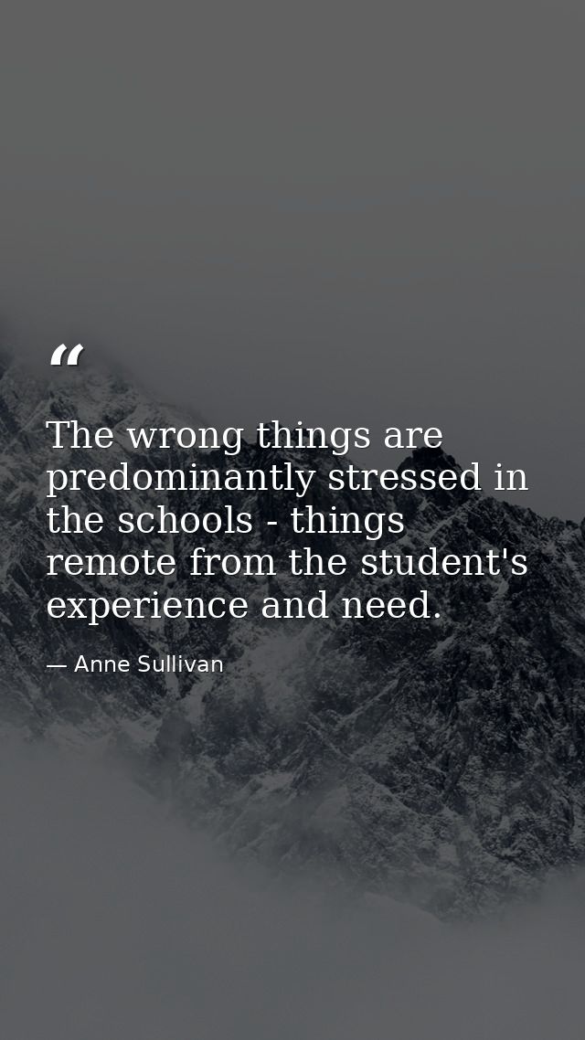 The wrong things are predominantly stressed in the schools - things remote from the student's experience and need. — Anne Sullivan