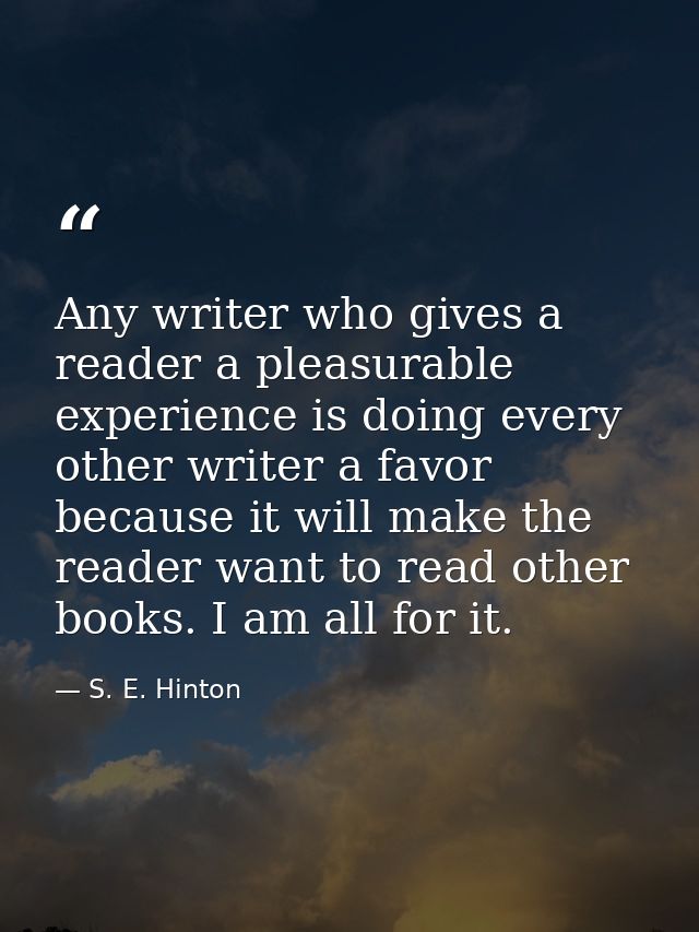 Any writer who gives a reader a pleasurable experience is doing every other writer a favor because it will make the read — S. E. Hinton