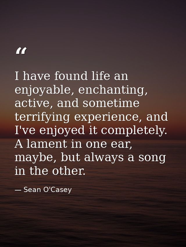I have found life an enjoyable, enchanting, active, and sometime terrifying experience, and I've enjoyed it completely.  — Sean O'Casey