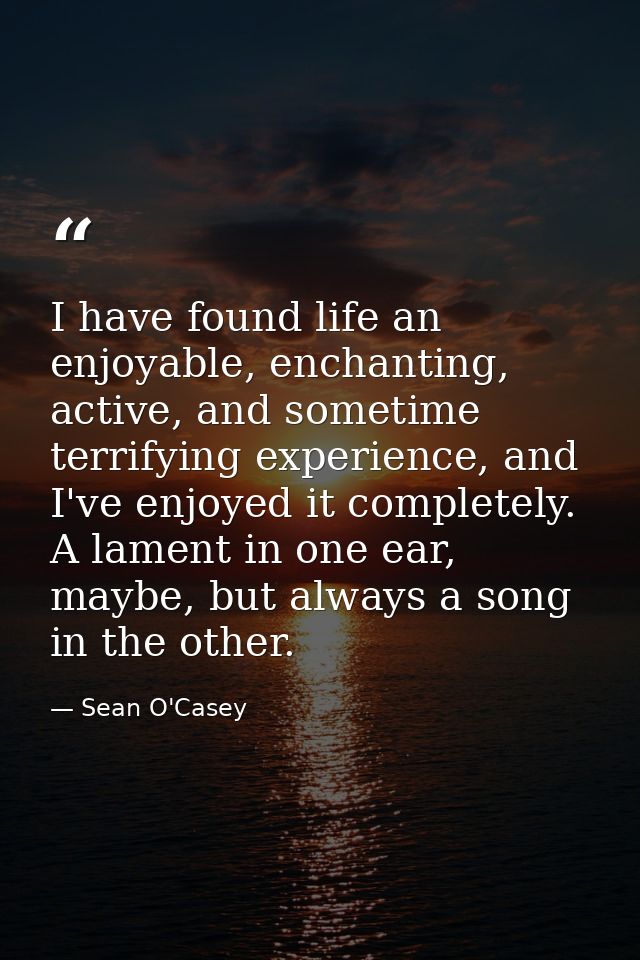 I have found life an enjoyable, enchanting, active, and sometime terrifying experience, and I've enjoyed it completely.  — Sean O'Casey