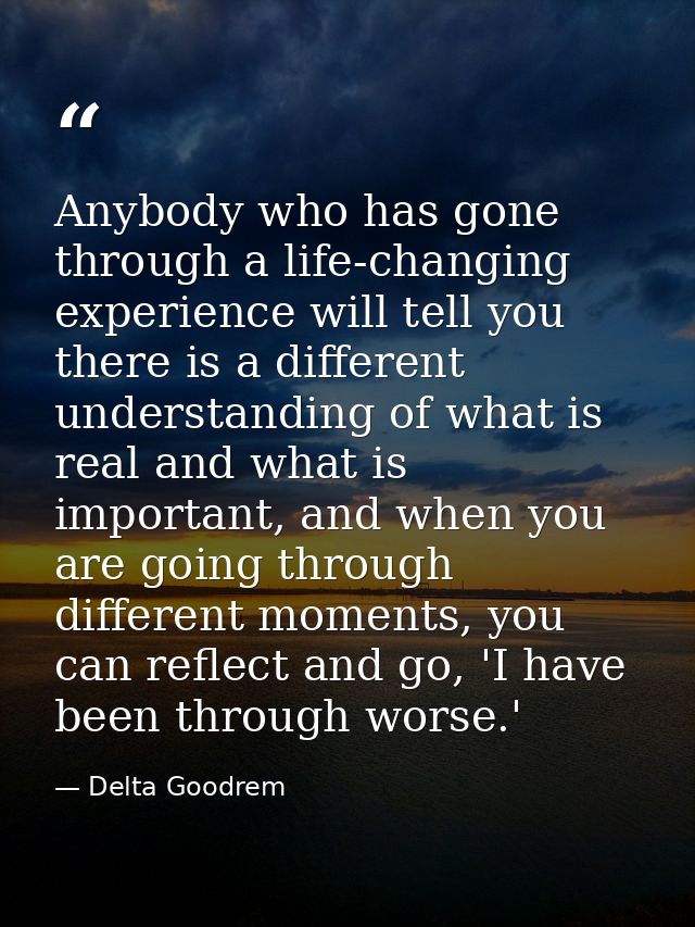Anybody who has gone through a life-changing experience will tell you there is a different understanding of what is real — Delta Goodrem