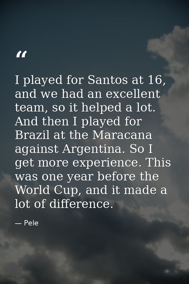 I played for Santos at 16, and we had an excellent team, so it helped a lot. And then I played for Brazil at the Maracan — Pele