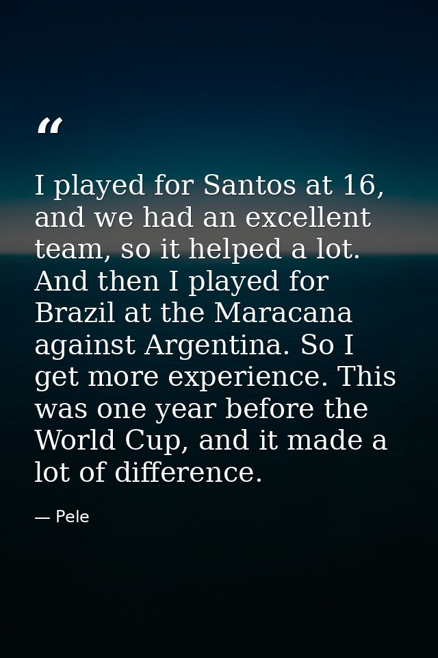 I played for Santos at 16, and we had an excellent team, so it helped a lot. And then I played for Brazil at the Maracan — Pele