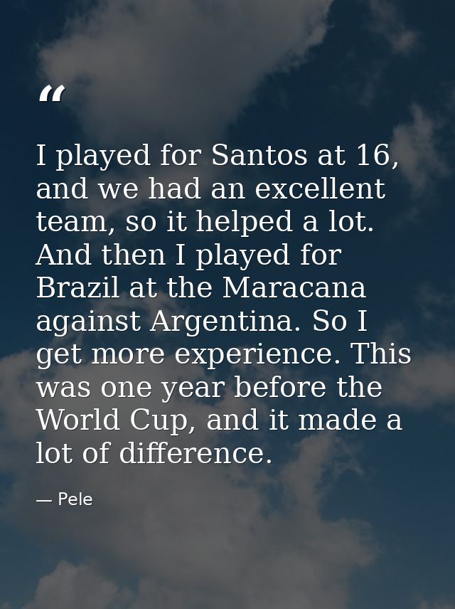 I played for Santos at 16, and we had an excellent team, so it helped a lot. And then I played for Brazil at the Maracan — Pele