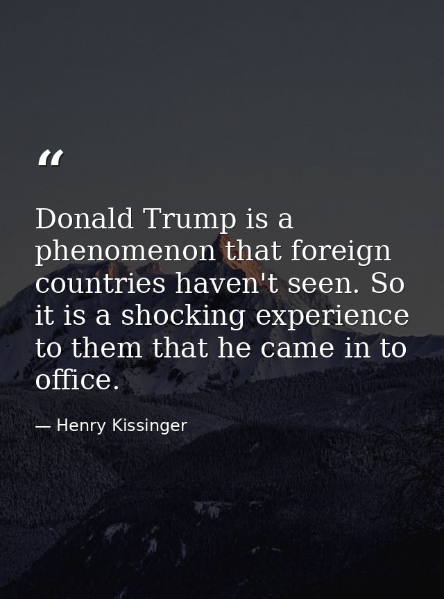 Donald Trump is a phenomenon that foreign countries haven't seen. So it is a shocking experience to them that he came in — Henry Kissinger