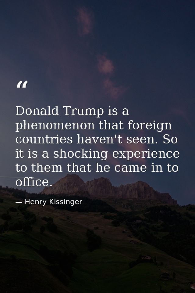 Donald Trump is a phenomenon that foreign countries haven't seen. So it is a shocking experience to them that he came in — Henry Kissinger