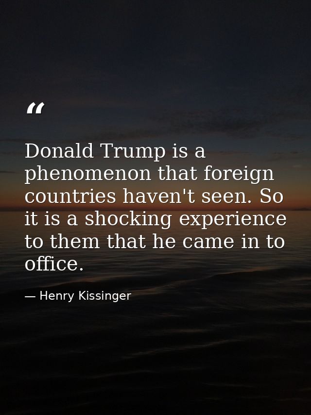 Donald Trump is a phenomenon that foreign countries haven't seen. So it is a shocking experience to them that he came in — Henry Kissinger