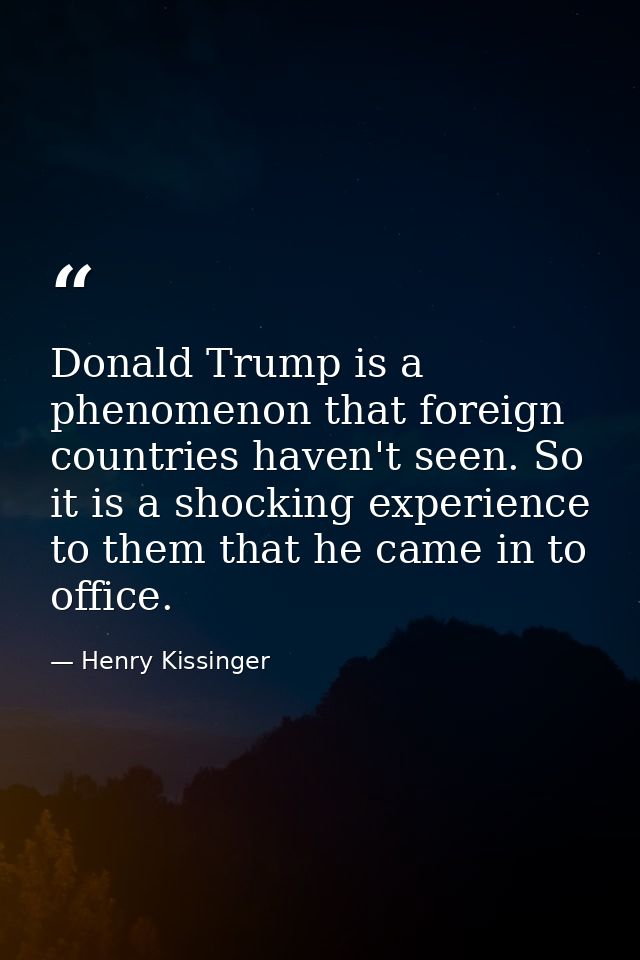 Donald Trump is a phenomenon that foreign countries haven't seen. So it is a shocking experience to them that he came in — Henry Kissinger
