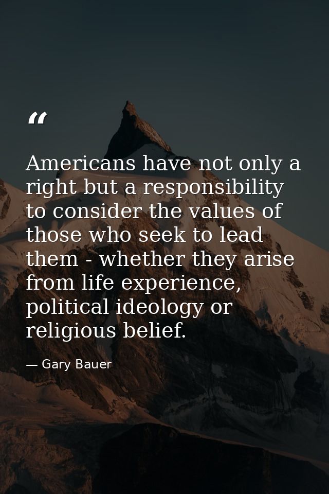 Americans have not only a right but a responsibility to consider the values of those who seek to lead them - whether the — Gary Bauer