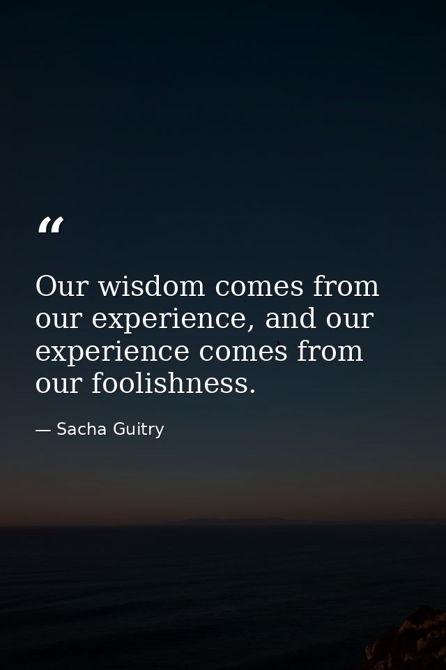 Our wisdom comes from our experience, and our experience comes from our foolishness. — Sacha Guitry