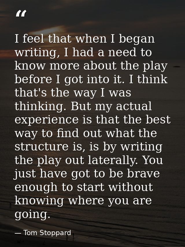 I feel that when I began writing, I had a need to know more about the play before I got into it. I think that's the way  — Tom Stoppard