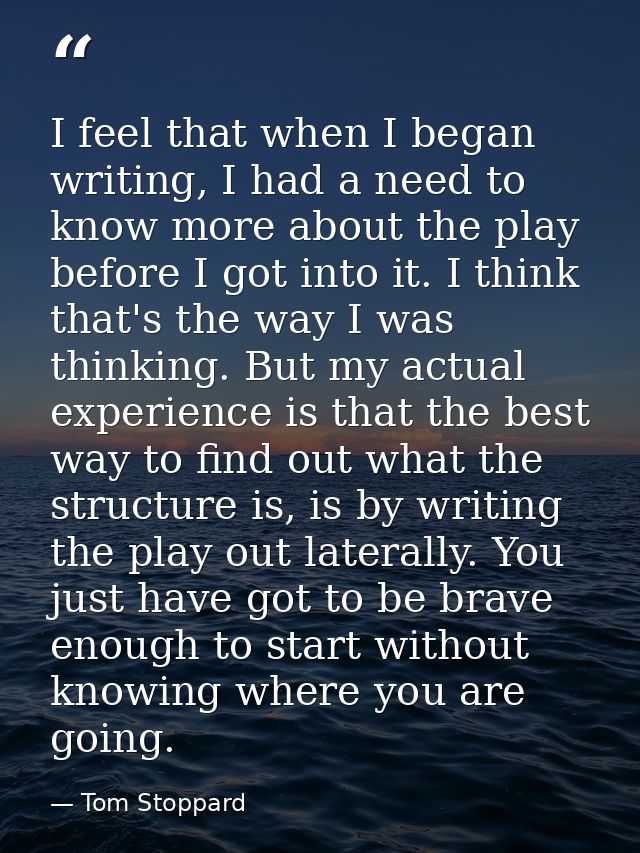 I feel that when I began writing, I had a need to know more about the play before I got into it. I think that's the way  — Tom Stoppard