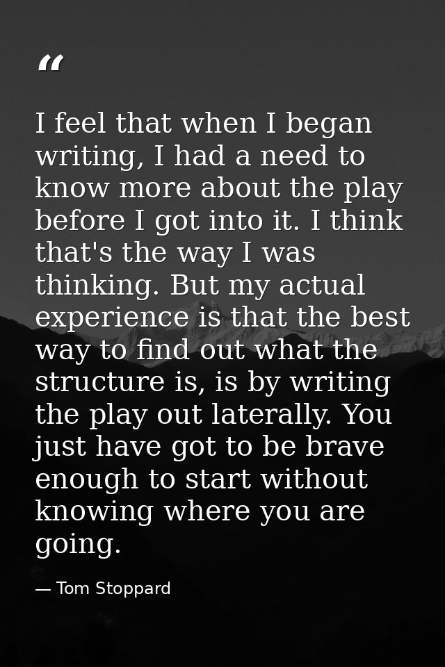 I feel that when I began writing, I had a need to know more about the play before I got into it. I think that's the way  — Tom Stoppard
