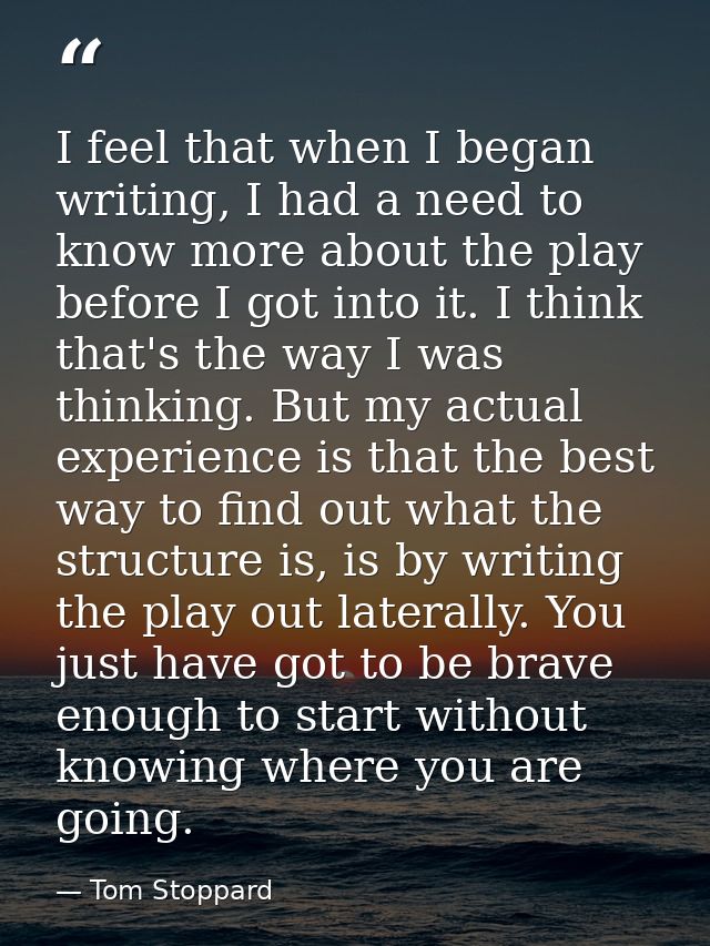 I feel that when I began writing, I had a need to know more about the play before I got into it. I think that's the way  — Tom Stoppard