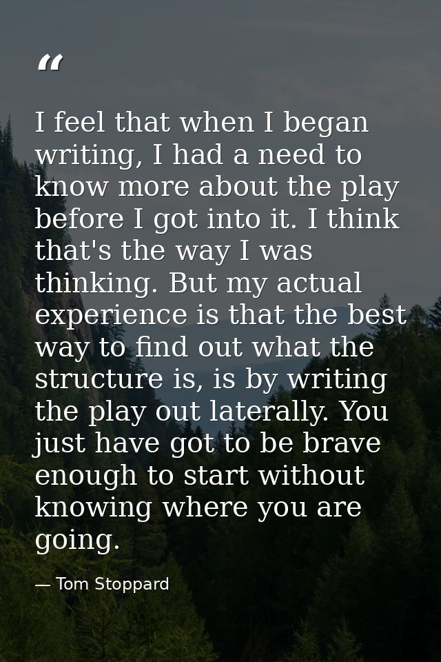 I feel that when I began writing, I had a need to know more about the play before I got into it. I think that's the way  — Tom Stoppard