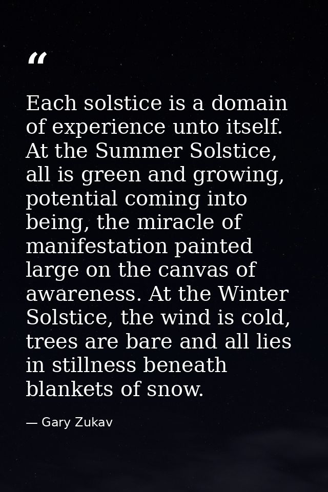 Each solstice is a domain of experience unto itself. At the Summer Solstice, all is green and growing, potential coming  — Gary Zukav