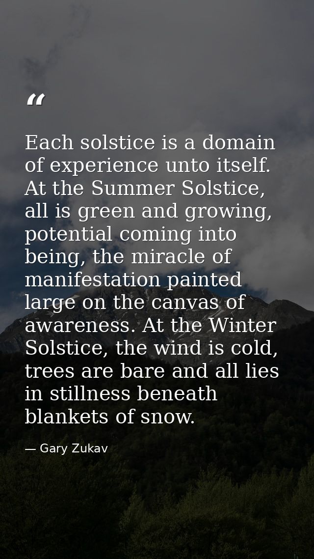 Each solstice is a domain of experience unto itself. At the Summer Solstice, all is green and growing, potential coming  — Gary Zukav