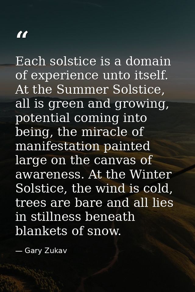 Each solstice is a domain of experience unto itself. At the Summer Solstice, all is green and growing, potential coming  — Gary Zukav