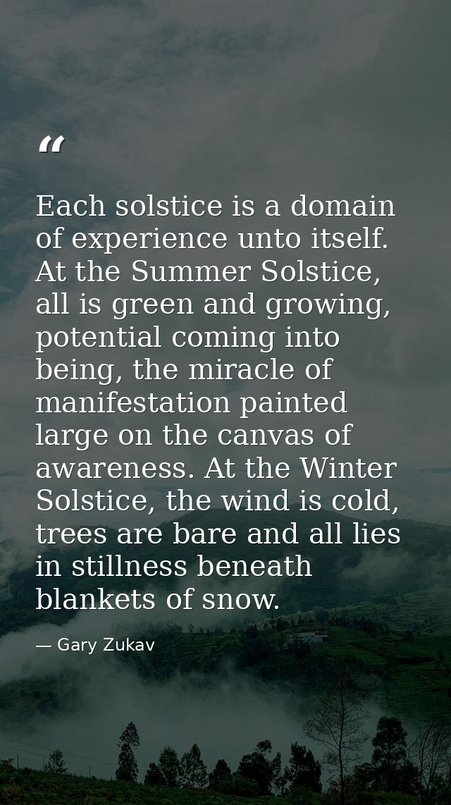 Each solstice is a domain of experience unto itself. At the Summer Solstice, all is green and growing, potential coming  — Gary Zukav