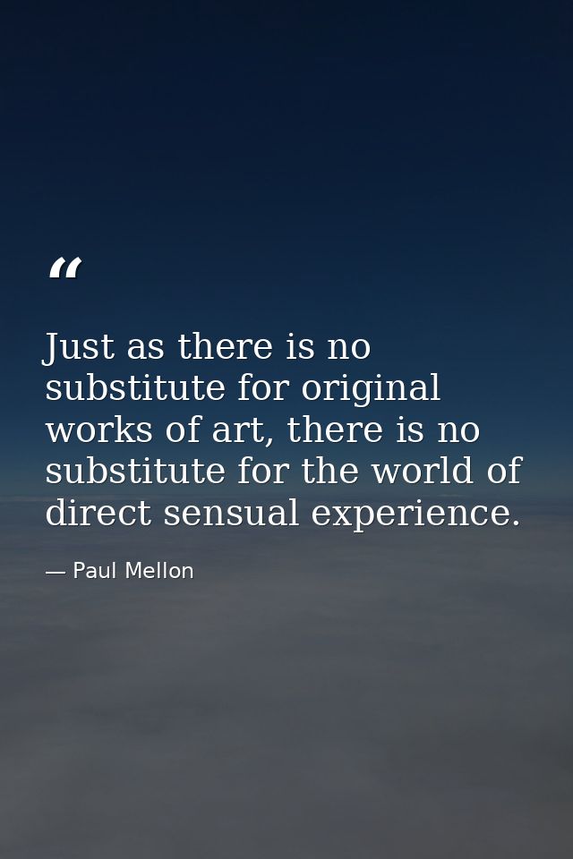 Just as there is no substitute for original works of art, there is no substitute for the world of direct sensual experie — Paul Mellon
