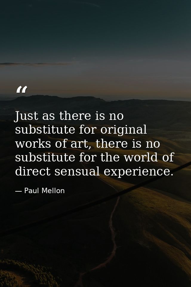 Just as there is no substitute for original works of art, there is no substitute for the world of direct sensual experie — Paul Mellon